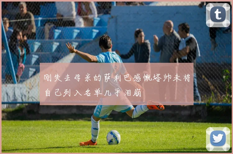 刚失去母亲的萨利巴感慨塔帅未将自己列入名单几乎泪崩