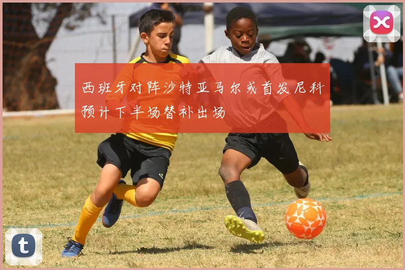 西班牙对阵沙特亚马尔或首发尼科预计下半场替补出场