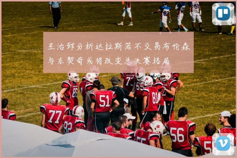 王治郅分析达拉斯若不交易布伦森与东契奇或将改变总决赛格局