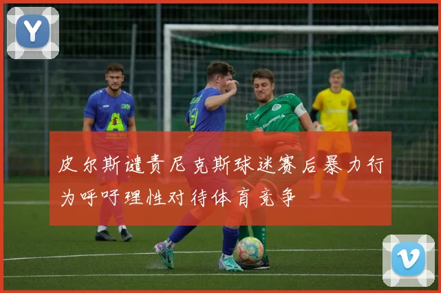 皮尔斯谴责尼克斯球迷赛后暴力行为呼吁理性对待体育竞争