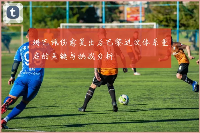 姆巴佩伤愈复出后巴黎进攻体系重启的关键与挑战分析