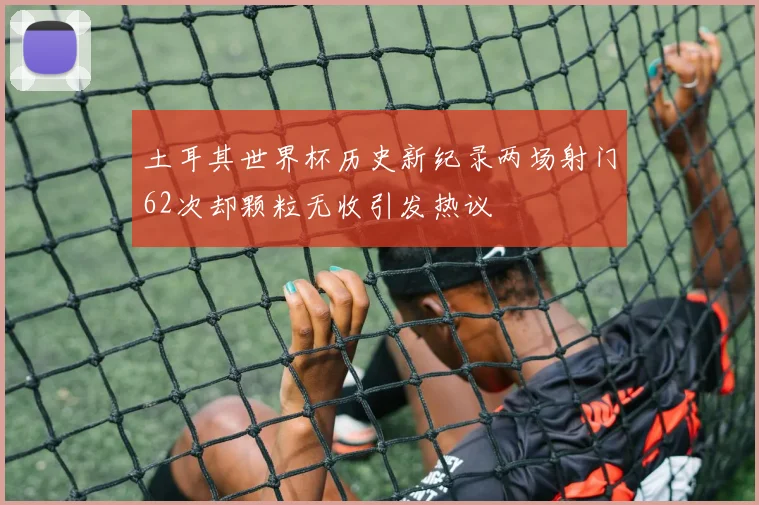 土耳其世界杯历史新纪录两场射门62次却颗粒无收引发热议