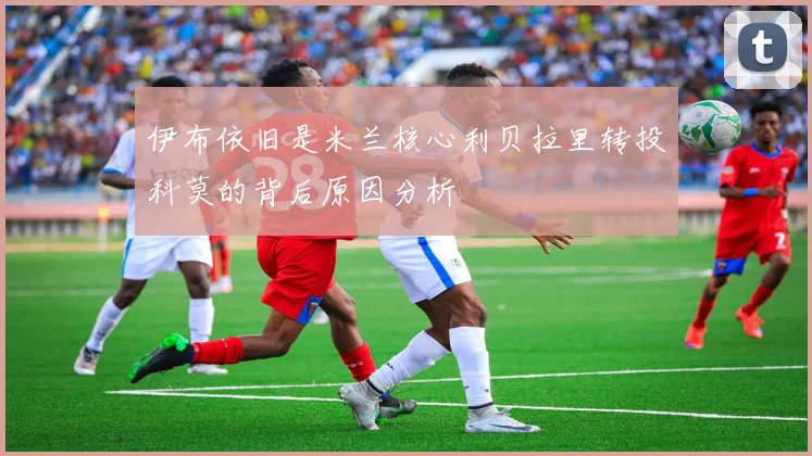 伊布依旧是米兰核心利贝拉里转投科莫的背后原因分析