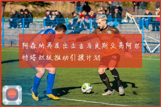 阿森纳再度出击吉马良斯交易阿尔特塔积极推动引援计划