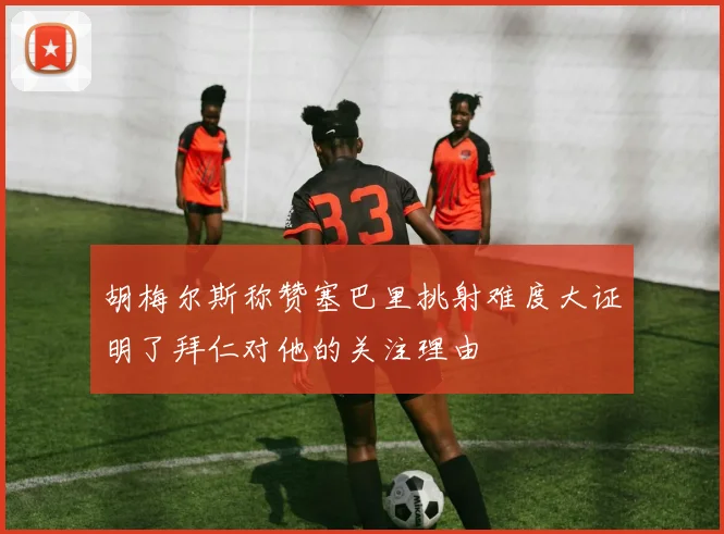 胡梅尔斯称赞塞巴里挑射难度大证明了拜仁对他的关注理由