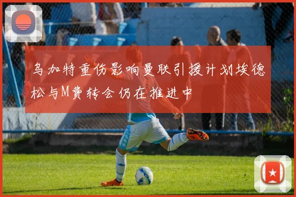 乌加特重伤影响曼联引援计划埃德松与M费转会仍在推进中